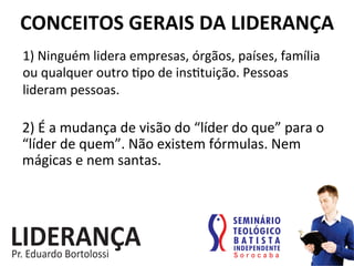 1)	
  Ninguém	
  lidera	
  empresas,	
  órgãos,	
  países,	
  família	
  
ou	
  qualquer	
  outro	
  :po	
  de	
  ins:tuição.	
  Pessoas	
  
lideram	
  pessoas.	
  
CONCEITOS	
  GERAIS	
  DA	
  LIDERANÇA	
  
2)	
  É	
  a	
  mudança	
  de	
  visão	
  do	
  “líder	
  do	
  que”	
  para	
  o	
  
“líder	
  de	
  quem”.	
  Não	
  existem	
  fórmulas.	
  Nem	
  
mágicas	
  e	
  nem	
  santas.	
  
 