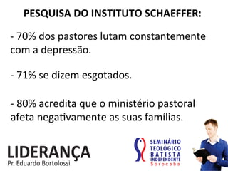 PESQUISA	
  DO	
  INSTITUTO	
  SCHAEFFER:	
  
-­‐	
  70%	
  dos	
  pastores	
  lutam	
  constantemente	
  
com	
  a	
  depressão.	
  
-­‐	
  71%	
  se	
  dizem	
  esgotados.	
  
-­‐	
  80%	
  acredita	
  que	
  o	
  ministério	
  pastoral	
  
afeta	
  nega:vamente	
  as	
  suas	
  famílias.	
  
 
