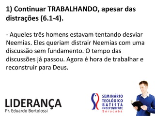1)	
  Conjnuar	
  TRABALHANDO,	
  apesar	
  das	
  
distrações	
  (6.1-­‐4).	
  
-­‐	
  Aqueles	
  três	
  homens	
  estavam	
  tentando	
  desviar	
  
Neemias.	
  Eles	
  queriam	
  distrair	
  Neemias	
  com	
  uma	
  
discussão	
  sem	
  fundamento.	
  O	
  tempo	
  das	
  
discussões	
  já	
  passou.	
  Agora	
  é	
  hora	
  de	
  trabalhar	
  e	
  
reconstruir	
  para	
  Deus.	
  
 
