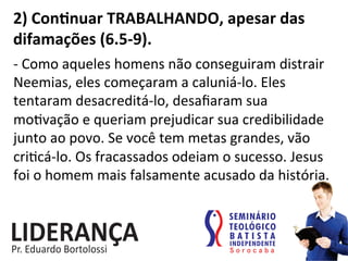 2)	
  Conjnuar	
  TRABALHANDO,	
  apesar	
  das	
  
difamações	
  (6.5-­‐9).	
  
-­‐	
  Como	
  aqueles	
  homens	
  não	
  conseguiram	
  distrair	
  
Neemias,	
  eles	
  começaram	
  a	
  caluniá-­‐lo.	
  Eles	
  
tentaram	
  desacreditá-­‐lo,	
  desaﬁaram	
  sua	
  
mo:vação	
  e	
  queriam	
  prejudicar	
  sua	
  credibilidade	
  
junto	
  ao	
  povo.	
  Se	
  você	
  tem	
  metas	
  grandes,	
  vão	
  
cri:cá-­‐lo.	
  Os	
  fracassados	
  odeiam	
  o	
  sucesso.	
  Jesus	
  
foi	
  o	
  homem	
  mais	
  falsamente	
  acusado	
  da	
  história.	
  	
  
 