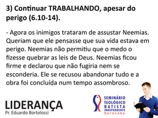 3)	
  Conjnuar	
  TRABALHANDO,	
  apesar	
  do	
  
perigo	
  (6.10-­‐14).	
  
-­‐	
  Agora	
  os	
  inimigos	
  trataram	
  de	
  assustar	
  Neemias.	
  
Queriam	
  que	
  ele	
  pensasse	
  que	
  sua	
  vida	
  estava	
  em	
  
perigo.	
  Neemias	
  não	
  permi:u	
  que	
  o	
  medo	
  o	
  
ﬁzesse	
  quebrar	
  as	
  leis	
  de	
  Deus.	
  Neemias	
  ﬁcou	
  
ﬁrme	
  e	
  declarou	
  que	
  não	
  fugiria	
  nem	
  se	
  
esconderia.	
  Ele	
  se	
  recusou	
  abandonar	
  tudo	
  e	
  a	
  
obra	
  foi	
  concluída	
  num	
  tempo	
  assombroso.	
  
 