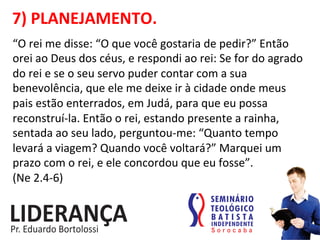 7)	
  PLANEJAMENTO.	
  
“O	
  rei	
  me	
  disse:	
  “O	
  que	
  você	
  gostaria	
  de	
  pedir?”	
  Então	
  
orei	
  ao	
  Deus	
  dos	
  céus,	
  e	
  respondi	
  ao	
  rei:	
  Se	
  for	
  do	
  agrado	
  
do	
  rei	
  e	
  se	
  o	
  seu	
  servo	
  puder	
  contar	
  com	
  a	
  sua	
  
benevolência,	
  que	
  ele	
  me	
  deixe	
  ir	
  à	
  cidade	
  onde	
  meus	
  
pais	
  estão	
  enterrados,	
  em	
  Judá,	
  para	
  que	
  eu	
  possa	
  
reconstruí-­‐la.	
  Então	
  o	
  rei,	
  estando	
  presente	
  a	
  rainha,	
  
sentada	
  ao	
  seu	
  lado,	
  perguntou-­‐me:	
  “Quanto	
  tempo	
  
levará	
  a	
  viagem?	
  Quando	
  você	
  voltará?”	
  Marquei	
  um	
  
prazo	
  com	
  o	
  rei,	
  e	
  ele	
  concordou	
  que	
  eu	
  fosse”.	
  	
  
(Ne	
  2.4-­‐6) 	
  	
  
 