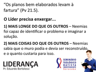 “Os	
  planos	
  bem	
  elaborados	
  levam	
  à	
  
fartura”	
  (Pv	
  21.5).	
  
1)	
  MAIS	
  LONGE	
  DO	
  QUE	
  OS	
  OUTROS	
  –	
  Neemias	
  
foi	
  capaz	
  de	
  iden:ﬁcar	
  o	
  problema	
  e	
  imaginar	
  a	
  
solução.	
  
2)	
  MAIS	
  COISAS	
  DO	
  QUE	
  OS	
  OUTROS	
  –	
  Neemias	
  
sabia	
  que	
  o	
  muro	
  podia	
  e	
  devia	
  ser	
  reconstruído,	
  	
  
e	
  o	
  quanto	
  custaria	
  para	
  isso.	
  
O	
  Líder	
  precisa	
  enxergar...	
  
 