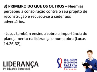 3)	
  PRIMEIRO	
  DO	
  QUE	
  OS	
  OUTROS	
  –	
  Neemias	
  
percebeu	
  a	
  conspiração	
  contra	
  o	
  seu	
  projeto	
  de	
  
reconstrução	
  e	
  recusou-­‐se	
  a	
  ceder	
  aos	
  
adversários.	
  
-­‐	
  Jesus	
  também	
  ensinou	
  sobre	
  a	
  importância	
  do	
  
planejamento	
  na	
  liderança	
  e	
  numa	
  obra	
  (Lucas	
  
14.26-­‐32).	
  	
  
 