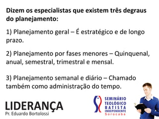 Dizem	
  os	
  especialistas	
  que	
  existem	
  três	
  degraus	
  
do	
  planejamento:	
  
1)	
  Planejamento	
  geral	
  –	
  É	
  estratégico	
  e	
  de	
  longo	
  
prazo.	
  	
  
2)	
  Planejamento	
  por	
  fases	
  menores	
  –	
  Quinquenal,	
  
anual,	
  semestral,	
  trimestral	
  e	
  mensal.	
  
3)	
  Planejamento	
  semanal	
  e	
  diário	
  –	
  Chamado	
  
também	
  como	
  administração	
  do	
  tempo.	
  
 
