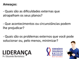 Ameaças:	
  
-­‐	
  Quais	
  são	
  as	
  diﬁculdades	
  externas	
  que	
  
atrapalham	
  os	
  seus	
  planos?	
  
-­‐	
  Que	
  acontecimentos	
  ou	
  circunstâncias	
  podem	
  
lhe	
  prejudicar?	
  
-­‐	
  Quais	
  são	
  os	
  problemas	
  externos	
  que	
  você	
  pode	
  
solucionar	
  ou,	
  pelo	
  menos,	
  minimizar?	
  
 