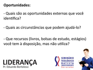 Oportunidades:	
  
-­‐	
  Quais	
  são	
  as	
  oportunidades	
  externas	
  que	
  você	
  
iden:ﬁca?	
  
-­‐	
  Quais	
  as	
  circunstâncias	
  que	
  podem	
  ajudá-­‐lo?	
  
-­‐	
  Que	
  recursos	
  (livros,	
  bolsas	
  de	
  estudo,	
  estágios)	
  
você	
  tem	
  à	
  disposição,	
  mas	
  não	
  u:liza?	
  
 