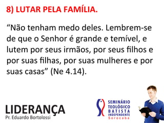 8)	
  LUTAR	
  PELA	
  FAMÍLIA.	
  
“Não	
  tenham	
  medo	
  deles.	
  Lembrem-­‐se	
  
de	
  que	
  o	
  Senhor	
  é	
  grande	
  e	
  temível,	
  e	
  
lutem	
  por	
  seus	
  irmãos,	
  por	
  seus	
  ﬁlhos	
  e	
  
por	
  suas	
  ﬁlhas,	
  por	
  suas	
  mulheres	
  e	
  por	
  
suas	
  casas”	
  (Ne	
  4.14).	
  
 
