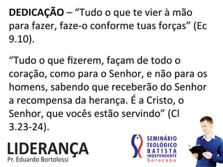 DEDICAÇÃO	
  –	
  “Tudo	
  o	
  que	
  te	
  vier	
  à	
  mão	
  
para	
  fazer,	
  faze-­‐o	
  conforme	
  tuas	
  forças”	
  (Ec	
  
9.10).	
  
“Tudo	
  o	
  que	
  ﬁzerem,	
  façam	
  de	
  todo	
  o	
  
coração,	
  como	
  para	
  o	
  Senhor,	
  e	
  não	
  para	
  os	
  
homens,	
  sabendo	
  que	
  receberão	
  do	
  Senhor	
  
a	
  recompensa	
  da	
  herança.	
  É	
  a	
  Cristo,	
  o	
  
Senhor,	
  que	
  vocês	
  estão	
  servindo”	
  (Cl	
  
3.23-­‐24).	
  	
  
 