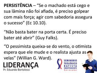 PERSISTÊNCIA	
  –	
  “Se	
  o	
  machado	
  está	
  cego	
  e	
  
sua	
  lâmina	
  não	
  foi	
  aﬁada,	
  é	
  preciso	
  golpear	
  
com	
  mais	
  força;	
  agir	
  com	
  sabedoria	
  assegura	
  
o	
  sucesso”	
  (Ec	
  10.10).	
  
“Não	
  basta	
  bater	
  na	
  porta	
  certa.	
  É	
  preciso	
  
bater	
  até	
  abrir”	
  (Guy	
  Falks).	
  
“O	
  pessimista	
  queixa-­‐se	
  do	
  vento,	
  o	
  o:mista	
  
espera	
  que	
  ele	
  mude	
  e	
  o	
  realista	
  ajusta	
  as	
  
velas”	
  (Willian	
  G.	
  Ward).	
  
 