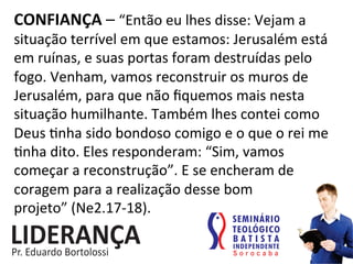 CONFIANÇA	
  –	
  “Então	
  eu	
  lhes	
  disse:	
  Vejam	
  a	
  
situação	
  terrível	
  em	
  que	
  estamos:	
  Jerusalém	
  está	
  
em	
  ruínas,	
  e	
  suas	
  portas	
  foram	
  destruídas	
  pelo	
  
fogo.	
  Venham,	
  vamos	
  reconstruir	
  os	
  muros	
  de	
  
Jerusalém,	
  para	
  que	
  não	
  ﬁquemos	
  mais	
  nesta	
  
situação	
  humilhante.	
  Também	
  lhes	
  contei	
  como	
  
Deus	
  :nha	
  sido	
  bondoso	
  comigo	
  e	
  o	
  que	
  o	
  rei	
  me	
  
:nha	
  dito.	
  Eles	
  responderam:	
  “Sim,	
  vamos	
  
começar	
  a	
  reconstrução”.	
  E	
  se	
  encheram	
  de	
  
coragem	
  para	
  a	
  realização	
  desse	
  bom	
  
projeto”	
  (Ne2.17-­‐18).	
  
 