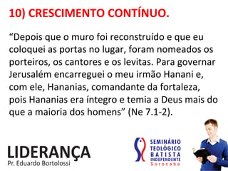 10)	
  CRESCIMENTO	
  CONTÍNUO.	
  
“Depois	
  que	
  o	
  muro	
  foi	
  reconstruído	
  e	
  que	
  eu	
  
coloquei	
  as	
  portas	
  no	
  lugar,	
  foram	
  nomeados	
  os	
  
porteiros,	
  os	
  cantores	
  e	
  os	
  levitas.	
  Para	
  governar	
  
Jerusalém	
  encarreguei	
  o	
  meu	
  irmão	
  Hanani	
  e,	
  
com	
  ele,	
  Hananias,	
  comandante	
  da	
  fortaleza,	
  
pois	
  Hananias	
  era	
  íntegro	
  e	
  temia	
  a	
  Deus	
  mais	
  do	
  
que	
  a	
  maioria	
  dos	
  homens”	
  (Ne	
  7.1-­‐2).	
   	
  	
  
 