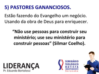 5)	
  PASTORES	
  GANANCIOSOS.	
  
Estão	
  fazendo	
  do	
  Evangelho	
  um	
  negócio.	
  
Usando	
  da	
  obra	
  de	
  Deus	
  para	
  enriquecer.	
  
“Não	
  use	
  pessoas	
  para	
  construir	
  seu	
  	
  
ministério;	
  use	
  seu	
  ministério	
  para	
  	
  
construir	
  pessoas”	
  (Silmar	
  Coelho).	
  
 