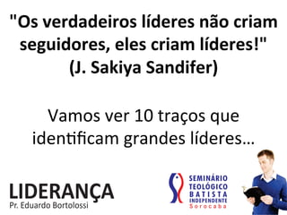 "Os	
  verdadeiros	
  líderes	
  não	
  criam	
  
seguidores,	
  eles	
  criam	
  líderes!"	
  	
  	
  
(J.	
  Sakiya	
  Sandifer)	
  
Vamos	
  ver	
  10	
  traços	
  que	
  
iden:ﬁcam	
  grandes	
  líderes…	
  
 