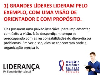 1)	
  GRANDES	
  LÍDERES	
  LIDERAM	
  PELO	
  
EXEMPLO,	
  COM	
  UMA	
  VISÃO	
  DE	
  
ORIENTADOR	
  E	
  COM	
  PROPÓSITO.	
  
Eles	
  possuem	
  uma	
  paixão	
  insaciável	
  para	
  implementar	
  
com	
  êxito	
  a	
  visão.	
  Não	
  desperdiçam	
  tempo	
  se	
  
preocupando	
  com	
  as	
  responsabilidades	
  do	
  dia-­‐a-­‐dia	
  ou	
  
problemas.	
  Em	
  vez	
  disso,	
  eles	
  se	
  concentram	
  onde	
  a	
  
organização	
  precisa	
  ir.	
  
 