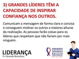 3)	
  GRANDES	
  LÍDERES	
  TÊM	
  A	
  
CAPACIDADE	
  DE	
  INSPIRAR	
  
CONFIANÇA	
  NOS	
  OUTROS.	
  
Comunicam	
  a	
  mensagem	
  de	
  forma	
  clara	
  e	
  concisa	
  
e	
  conseguem	
  mo:var	
  os	
  outros	
  a	
  maiores	
  alturas	
  
da	
  realização.	
  As	
  pessoas	
  farão	
  coisas	
  para	
  os	
  
líderes	
  que	
  respeitam	
  que	
  não	
  fariam	
  por	
  mais	
  
ninguém.	
  
 
