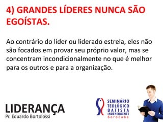 4)	
  GRANDES	
  LÍDERES	
  NUNCA	
  SÃO	
  
EGOÍSTAS.	
  
Ao	
  contrário	
  do	
  líder	
  ou	
  liderado	
  estrela,	
  eles	
  não	
  
são	
  focados	
  em	
  provar	
  seu	
  próprio	
  valor,	
  mas	
  se	
  
concentram	
  incondicionalmente	
  no	
  que	
  é	
  melhor	
  
para	
  os	
  outros	
  e	
  para	
  a	
  organização.	
  
 