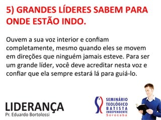 5)	
  GRANDES	
  LÍDERES	
  SABEM	
  PARA	
  
ONDE	
  ESTÃO	
  INDO.	
  
Ouvem	
  a	
  sua	
  voz	
  interior	
  e	
  conﬁam	
  
completamente,	
  mesmo	
  quando	
  eles	
  se	
  movem	
  
em	
  direções	
  que	
  ninguém	
  jamais	
  esteve.	
  Para	
  ser	
  
um	
  grande	
  líder,	
  você	
  deve	
  acreditar	
  nesta	
  voz	
  e	
  
conﬁar	
  que	
  ela	
  sempre	
  estará	
  lá	
  para	
  guiá-­‐lo.	
  
 