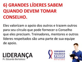 6)	
  GRANDES	
  LÍDERES	
  SABEM	
  
QUANDO	
  DEVEM	
  TOMAR	
  
CONSELHO.	
  
Eles	
  valorizam	
  o	
  apoio	
  dos	
  outros	
  e	
  trazem	
  outros	
  
para	
  seu	
  círculo	
  que	
  pode	
  fornecer	
  o	
  Conselho	
  
que	
  eles	
  precisam.	
  Treinadores,	
  mentores	
  e	
  outros	
  
líderes	
  respeitados	
  são	
  uma	
  parte	
  de	
  sua	
  equipe	
  
de	
  apoio.	
  
 