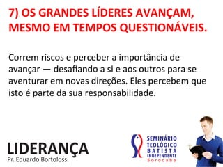 7)	
  OS	
  GRANDES	
  LÍDERES	
  AVANÇAM,	
  
MESMO	
  EM	
  TEMPOS	
  QUESTIONÁVEIS.	
  
Correm	
  riscos	
  e	
  perceber	
  a	
  importância	
  de	
  
avançar	
  —	
  desaﬁando	
  a	
  si	
  e	
  aos	
  outros	
  para	
  se	
  
aventurar	
  em	
  novas	
  direções.	
  Eles	
  percebem	
  que	
  
isto	
  é	
  parte	
  da	
  sua	
  responsabilidade.	
  	
  
 