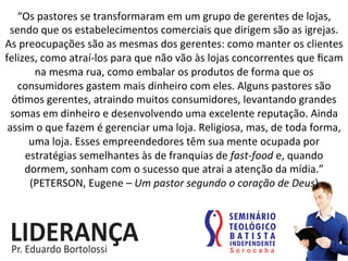 “Os	
  pastores	
  se	
  transformaram	
  em	
  um	
  grupo	
  de	
  gerentes	
  de	
  lojas,	
  
sendo	
  que	
  os	
  estabelecimentos	
  comerciais	
  que	
  dirigem	
  são	
  as	
  igrejas.	
  
As	
  preocupações	
  são	
  as	
  mesmas	
  dos	
  gerentes:	
  como	
  manter	
  os	
  clientes	
  
felizes,	
  como	
  atraí-­‐los	
  para	
  que	
  não	
  vão	
  às	
  lojas	
  concorrentes	
  que	
  ﬁcam	
  
na	
  mesma	
  rua,	
  como	
  embalar	
  os	
  produtos	
  de	
  forma	
  que	
  os	
  
consumidores	
  gastem	
  mais	
  dinheiro	
  com	
  eles.	
  Alguns	
  pastores	
  são	
  
ó:mos	
  gerentes,	
  atraindo	
  muitos	
  consumidores,	
  levantando	
  grandes	
  
somas	
  em	
  dinheiro	
  e	
  desenvolvendo	
  uma	
  excelente	
  reputação.	
  Ainda	
  
assim	
  o	
  que	
  fazem	
  é	
  gerenciar	
  uma	
  loja.	
  Religiosa,	
  mas,	
  de	
  toda	
  forma,	
  
uma	
  loja.	
  Esses	
  empreendedores	
  têm	
  sua	
  mente	
  ocupada	
  por	
  
estratégias	
  semelhantes	
  às	
  de	
  franquias	
  de	
  fast-­‐food	
  e,	
  quando	
  
dormem,	
  sonham	
  com	
  o	
  sucesso	
  que	
  atrai	
  a	
  atenção	
  da	
  mídia.”	
  	
  
(PETERSON,	
  Eugene	
  –	
  Um	
  pastor	
  segundo	
  o	
  coração	
  de	
  Deus)	
  
 