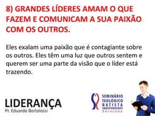 8)	
  GRANDES	
  LÍDERES	
  AMAM	
  O	
  QUE	
  
FAZEM	
  E	
  COMUNICAM	
  A	
  SUA	
  PAIXÃO	
  
COM	
  OS	
  OUTROS.	
  
Eles	
  exalam	
  uma	
  paixão	
  que	
  é	
  contagiante	
  sobre	
  
os	
  outros.	
  Eles	
  têm	
  uma	
  luz	
  que	
  outros	
  sentem	
  e	
  
querem	
  ser	
  uma	
  parte	
  da	
  visão	
  que	
  o	
  líder	
  está	
  
trazendo.	
  
 