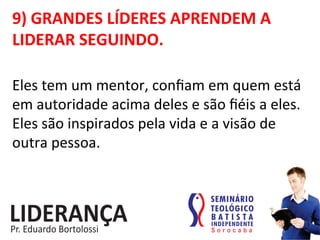 9)	
  GRANDES	
  LÍDERES	
  APRENDEM	
  A	
  
LIDERAR	
  SEGUINDO.	
  
Eles	
  tem	
  um	
  mentor,	
  conﬁam	
  em	
  quem	
  está	
  
em	
  autoridade	
  acima	
  deles	
  e	
  são	
  ﬁéis	
  a	
  eles.	
  
Eles	
  são	
  inspirados	
  pela	
  vida	
  e	
  a	
  visão	
  de	
  
outra	
  pessoa.	
  
 