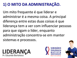 1)	
  O	
  MITO	
  DA	
  ADMINISTRAÇÃO.	
  
Um	
  mito	
  frequente	
  é	
  que	
  liderar	
  e	
  
administrar	
  é	
  a	
  mesma	
  coisa.	
  A	
  principal	
  
diferença	
  entre	
  estas	
  duas	
  coisas	
  é	
  que	
  
liderança	
  tem	
  a	
  ver	
  com	
  inﬂuenciar	
  pessoas	
  
para	
  que	
  sigam	
  o	
  líder,	
  enquanto	
  
administração	
  concentra-­‐se	
  em	
  manter	
  
sistemas	
  e	
  processos.	
  
 