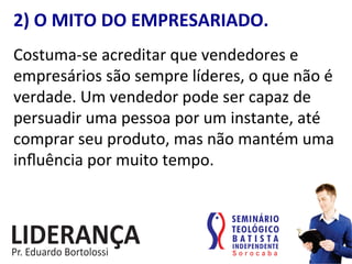 2)	
  O	
  MITO	
  DO	
  EMPRESARIADO.	
  
Costuma-­‐se	
  acreditar	
  que	
  vendedores	
  e	
  
empresários	
  são	
  sempre	
  líderes,	
  o	
  que	
  não	
  é	
  
verdade.	
  Um	
  vendedor	
  pode	
  ser	
  capaz	
  de	
  
persuadir	
  uma	
  pessoa	
  por	
  um	
  instante,	
  até	
  
comprar	
  seu	
  produto,	
  mas	
  não	
  mantém	
  uma	
  
inﬂuência	
  por	
  muito	
  tempo.	
  
 