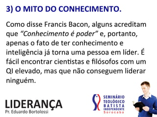 3)	
  O	
  MITO	
  DO	
  CONHECIMENTO.	
  
Como	
  disse	
  Francis	
  Bacon,	
  alguns	
  acreditam	
  
que	
  “Conhecimento	
  é	
  poder”	
  e,	
  portanto,	
  
apenas	
  o	
  fato	
  de	
  ter	
  conhecimento	
  e	
  
inteligência	
  já	
  torna	
  uma	
  pessoa	
  em	
  líder.	
  É	
  
fácil	
  encontrar	
  cien:stas	
  e	
  ﬁlósofos	
  com	
  um	
  
QI	
  elevado,	
  mas	
  que	
  não	
  conseguem	
  liderar	
  
ninguém.	
  
 