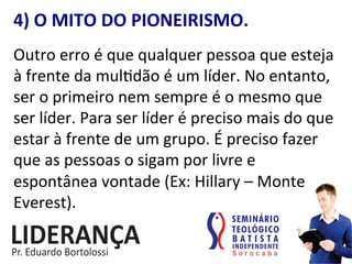 4)	
  O	
  MITO	
  DO	
  PIONEIRISMO.	
  
Outro	
  erro	
  é	
  que	
  qualquer	
  pessoa	
  que	
  esteja	
  
à	
  frente	
  da	
  mul:dão	
  é	
  um	
  líder.	
  No	
  entanto,	
  
ser	
  o	
  primeiro	
  nem	
  sempre	
  é	
  o	
  mesmo	
  que	
  
ser	
  líder.	
  Para	
  ser	
  líder	
  é	
  preciso	
  mais	
  do	
  que	
  
estar	
  à	
  frente	
  de	
  um	
  grupo.	
  É	
  preciso	
  fazer	
  
que	
  as	
  pessoas	
  o	
  sigam	
  por	
  livre	
  e	
  
espontânea	
  vontade	
  (Ex:	
  Hillary	
  –	
  Monte	
  
Everest).	
  
 