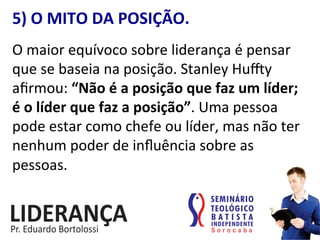 5)	
  O	
  MITO	
  DA	
  POSIÇÃO.	
  
O	
  maior	
  equívoco	
  sobre	
  liderança	
  é	
  pensar	
  
que	
  se	
  baseia	
  na	
  posição.	
  Stanley	
  Hu•y	
  
aﬁrmou:	
  “Não	
  é	
  a	
  posição	
  que	
  faz	
  um	
  líder;	
  
é	
  o	
  líder	
  que	
  faz	
  a	
  posição”.	
  Uma	
  pessoa	
  
pode	
  estar	
  como	
  chefe	
  ou	
  líder,	
  mas	
  não	
  ter	
  
nenhum	
  poder	
  de	
  inﬂuência	
  sobre	
  as	
  
pessoas.	
  
 