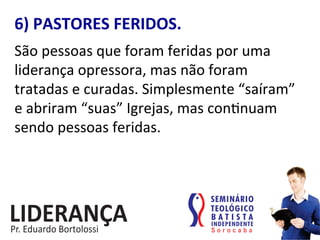 6)	
  PASTORES	
  FERIDOS.	
  
São	
  pessoas	
  que	
  foram	
  feridas	
  por	
  uma	
  
liderança	
  opressora,	
  mas	
  não	
  foram	
  
tratadas	
  e	
  curadas.	
  Simplesmente	
  “saíram”	
  
e	
  abriram	
  “suas”	
  Igrejas,	
  mas	
  con:nuam	
  
sendo	
  pessoas	
  feridas.	
  
 