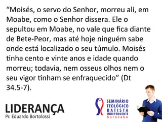 “Moisés,	
  o	
  servo	
  do	
  Senhor,	
  morreu	
  ali,	
  em	
  
Moabe,	
  como	
  o	
  Senhor	
  dissera.	
  Ele	
  o	
  
sepultou	
  em	
  Moabe,	
  no	
  vale	
  que	
  ﬁca	
  diante	
  
de	
  Bete-­‐Peor,	
  mas	
  até	
  hoje	
  ninguém	
  sabe	
  
onde	
  está	
  localizado	
  o	
  seu	
  túmulo.	
  Moisés	
  	
  
:nha	
  cento	
  e	
  vinte	
  anos	
  e	
  idade	
  quando	
  
morreu;	
  todavia,	
  nem	
  osseus	
  olhos	
  nem	
  o	
  
seu	
  vigor	
  :nham	
  se	
  enfraquecido”	
  (Dt	
  
34.5-­‐7).	
  
 