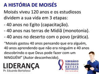 A	
  HISTÓRIA	
  DE	
  MOISÉS	
  
Moisés	
  viveu	
  120	
  anos	
  e	
  os	
  estudiosos	
  
dividem	
  a	
  sua	
  vida	
  em	
  3	
  etapas:	
  
-­‐	
  40	
  anos	
  no	
  Egito	
  (capacitação).	
  
-­‐	
  40	
  anos	
  nas	
  terras	
  de	
  Midiã	
  (monotonia).	
  
-­‐	
  40	
  anos	
  no	
  deserto	
  com	
  o	
  povo	
  (prá:ca).	
  
“Moisés	
  gastou	
  40	
  anos	
  pensando	
  que	
  era	
  alguém,	
  	
  	
  	
  	
  	
  
40	
  anos	
  aprendendo	
  que	
  não	
  era	
  ninguém	
  e	
  40	
  anos	
  
descobrindo	
  o	
  que	
  Deus	
  pode	
  fazer	
  com	
  um	
  
NINGUÉM”	
  (Autor	
  desconhecido).	
  
 