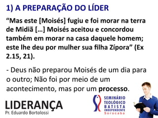 1)	
  A	
  PREPARAÇÃO	
  DO	
  LÍDER	
  
“Mas	
  este	
  [Moisés]	
  fugiu	
  e	
  foi	
  morar	
  na	
  terra	
  
de	
  Midiã	
  […]	
  Moisés	
  aceitou	
  e	
  concordou	
  
também	
  em	
  morar	
  na	
  casa	
  daquele	
  homem;	
  
este	
  lhe	
  deu	
  por	
  mulher	
  sua	
  ﬁlha	
  Zípora”	
  (Ex	
  
2.15,	
  21).	
  
-­‐	
  Deus	
  não	
  preparou	
  Moisés	
  de	
  um	
  dia	
  para	
  
o	
  outro;	
  Não	
  foi	
  por	
  meio	
  de	
  um	
  
acontecimento,	
  mas	
  por	
  um	
  processo.	
  
 