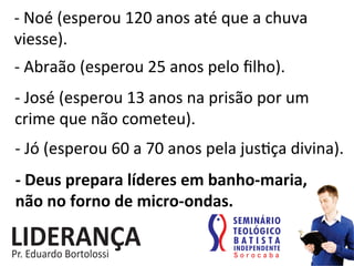 -­‐	
  Noé	
  (esperou	
  120	
  anos	
  até	
  que	
  a	
  chuva	
  
viesse).	
  
-­‐	
  Abraão	
  (esperou	
  25	
  anos	
  pelo	
  ﬁlho).	
  
-­‐	
  José	
  (esperou	
  13	
  anos	
  na	
  prisão	
  por	
  um	
  
crime	
  que	
  não	
  cometeu).	
  
-­‐	
  Jó	
  (esperou	
  60	
  a	
  70	
  anos	
  pela	
  jus:ça	
  divina).	
  
-­‐	
  Deus	
  prepara	
  líderes	
  em	
  banho-­‐maria,	
  	
  	
  	
  
não	
  no	
  forno	
  de	
  micro-­‐ondas.	
  
 