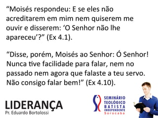 “Moisés	
  respondeu:	
  E	
  se	
  eles	
  não	
  
acreditarem	
  em	
  mim	
  nem	
  quiserem	
  me	
  
ouvir	
  e	
  disserem:	
  ‘O	
  Senhor	
  não	
  lhe	
  
apareceu’?”	
  (Ex	
  4.1).	
  
“Disse,	
  porém,	
  Moisés	
  ao	
  Senhor:	
  Ó	
  Senhor!	
  
Nunca	
  :ve	
  facilidade	
  para	
  falar,	
  nem	
  no	
  
passado	
  nem	
  agora	
  que	
  falaste	
  a	
  teu	
  servo.	
  
Não	
  consigo	
  falar	
  bem!”	
  (Ex	
  4.10).	
  
 