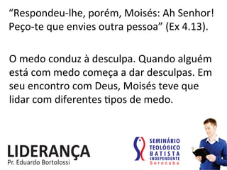 “Respondeu-­‐lhe,	
  porém,	
  Moisés:	
  Ah	
  Senhor!	
  
Peço-­‐te	
  que	
  envies	
  outra	
  pessoa”	
  (Ex	
  4.13).	
  
O	
  medo	
  conduz	
  à	
  desculpa.	
  Quando	
  alguém	
  
está	
  com	
  medo	
  começa	
  a	
  dar	
  desculpas.	
  Em	
  
seu	
  encontro	
  com	
  Deus,	
  Moisés	
  teve	
  que	
  
lidar	
  com	
  diferentes	
  :pos	
  de	
  medo.	
  
 