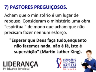 7)	
  PASTORES	
  PREGUIÇOSOS.	
  
Acham	
  que	
  o	
  ministério	
  é	
  um	
  lugar	
  de	
  
repouso.	
  Consideram	
  o	
  ministério	
  uma	
  obra	
  
“espiritual”	
  de	
  modo	
  que	
  acham	
  que	
  não	
  
precisam	
  fazer	
  nenhum	
  esforço.	
  	
  
"Esperar	
  que	
  Deus	
  faça	
  tudo,enquanto	
  	
  
não	
  fazemos	
  nada,	
  não	
  é	
  fé,	
  isto	
  é	
  
supersjção"	
  (Marjn	
  Luther	
  King).	
  
 