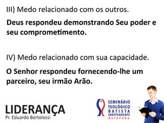 III)	
  Medo	
  relacionado	
  com	
  os	
  outros.	
  
Deus	
  respondeu	
  demonstrando	
  Seu	
  poder	
  e	
  
seu	
  compromejmento.	
  
IV)	
  Medo	
  relacionado	
  com	
  sua	
  capacidade.	
  
O	
  Senhor	
  respondeu	
  fornecendo-­‐lhe	
  um	
  
parceiro,	
  seu	
  irmão	
  Arão.	
  
 