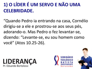 1)	
  O	
  LÍDER	
  É	
  UM	
  SERVO	
  E	
  NÃO	
  UMA	
  
CELEBRIDADE.	
  
“Quando	
  Pedro	
  ia	
  entrando	
  na	
  casa,	
  Cornélio	
  
dirigiu-­‐se	
  a	
  ele	
  e	
  prostrou-­‐se	
  aos	
  seus	
  pés,	
  
adorando-­‐o.	
  Mas	
  Pedro	
  o	
  fez	
  levantar-­‐se,	
  
dizendo:	
  “Levante-­‐se,	
  eu	
  sou	
  homem	
  como	
  
você”	
  (Atos	
  10.25-­‐26).	
  
 