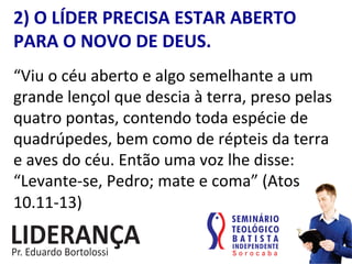 2)	
  O	
  LÍDER	
  PRECISA	
  ESTAR	
  ABERTO	
  
PARA	
  O	
  NOVO	
  DE	
  DEUS.	
  
“Viu	
  o	
  céu	
  aberto	
  e	
  algo	
  semelhante	
  a	
  um	
  
grande	
  lençol	
  que	
  descia	
  à	
  terra,	
  preso	
  pelas	
  
quatro	
  pontas,	
  contendo	
  toda	
  espécie	
  de	
  
quadrúpedes,	
  bem	
  como	
  de	
  répteis	
  da	
  terra	
  
e	
  aves	
  do	
  céu.	
  Então	
  uma	
  voz	
  lhe	
  disse:	
  
“Levante-­‐se,	
  Pedro;	
  mate	
  e	
  coma”	
  (Atos	
  
10.11-­‐13)	
  
 