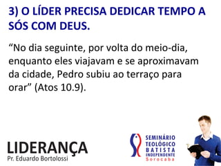 3)	
  O	
  LÍDER	
  PRECISA	
  DEDICAR	
  TEMPO	
  A	
  
SÓS	
  COM	
  DEUS.	
  
“No	
  dia	
  seguinte,	
  por	
  volta	
  do	
  meio-­‐dia,	
  
enquanto	
  eles	
  viajavam	
  e	
  se	
  aproximavam	
  
da	
  cidade,	
  Pedro	
  subiu	
  ao	
  terraço	
  para	
  
orar”	
  (Atos	
  10.9).	
  	
  
 