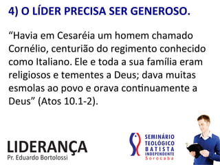 4)	
  O	
  LÍDER	
  PRECISA	
  SER	
  GENEROSO.	
  
“Havia	
  em	
  Cesaréia	
  um	
  homem	
  chamado	
  
Cornélio,	
  centurião	
  do	
  regimento	
  conhecido	
  
como	
  Italiano.	
  Ele	
  e	
  toda	
  a	
  sua	
  família	
  eram	
  
religiosos	
  e	
  tementes	
  a	
  Deus;	
  dava	
  muitas	
  
esmolas	
  ao	
  povo	
  e	
  orava	
  con:nuamente	
  a	
  
Deus”	
  (Atos	
  10.1-­‐2).	
  	
  
 