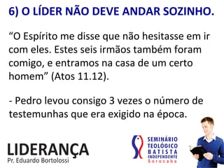 6)	
  O	
  LÍDER	
  NÃO	
  DEVE	
  ANDAR	
  SOZINHO.	
  
“O	
  Espírito	
  me	
  disse	
  que	
  não	
  hesitasse	
  em	
  ir	
  
com	
  eles.	
  Estes	
  seis	
  irmãos	
  também	
  foram	
  
comigo,	
  e	
  entramos	
  na	
  casa	
  de	
  um	
  certo	
  
homem”	
  (Atos	
  11.12).	
  
-­‐	
  Pedro	
  levou	
  consigo	
  3	
  vezes	
  o	
  número	
  de	
  
testemunhas	
  que	
  era	
  exigido	
  na	
  época.	
  
 