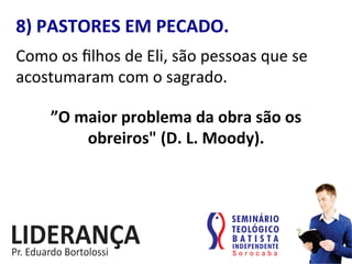 8)	
  PASTORES	
  EM	
  PECADO.	
  
Como	
  os	
  ﬁlhos	
  de	
  Eli,	
  são	
  pessoas	
  que	
  se	
  
acostumaram	
  com	
  o	
  sagrado.	
  	
  
”O	
  maior	
  problema	
  da	
  obra	
  são	
  os	
  
obreiros"	
  (D.	
  L.	
  Moody).	
  
 