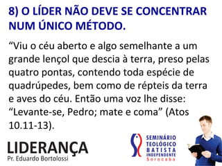 8)	
  O	
  LÍDER	
  NÃO	
  DEVE	
  SE	
  CONCENTRAR	
  
NUM	
  ÚNICO	
  MÉTODO.	
  
“Viu	
  o	
  céu	
  aberto	
  e	
  algo	
  semelhante	
  a	
  um	
  
grande	
  lençol	
  que	
  descia	
  à	
  terra,	
  preso	
  pelas	
  
quatro	
  pontas,	
  contendo	
  toda	
  espécie	
  de	
  
quadrúpedes,	
  bem	
  como	
  de	
  répteis	
  da	
  terra	
  
e	
  aves	
  do	
  céu.	
  Então	
  uma	
  voz	
  lhe	
  disse:	
  
“Levante-­‐se,	
  Pedro;	
  mate	
  e	
  coma”	
  (Atos	
  
10.11-­‐13).	
  
 