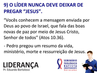9)	
  O	
  LÍDER	
  NUNCA	
  DEVE	
  DEIXAR	
  DE	
  
PREGAR	
  “JESUS”.	
  
“Vocês	
  conhecem	
  a	
  mensagem	
  enviada	
  por	
  
Deus	
  ao	
  povo	
  de	
  Israel,	
  que	
  fala	
  das	
  boas	
  
novas	
  de	
  paz	
  por	
  meio	
  de	
  Jesus	
  Cristo,	
  
Senhor	
  de	
  todos”	
  (Atos	
  10.36).	
  
-­‐	
  Pedro	
  pregou	
  um	
  resumo	
  da	
  vida,	
  
ministério,	
  morte	
  e	
  ressurreição	
  de	
  Jesus.	
  
 