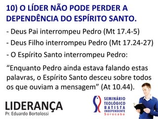 10)	
  O	
  LÍDER	
  NÃO	
  PODE	
  PERDER	
  A	
  
DEPENDÊNCIA	
  DO	
  ESPÍRITO	
  SANTO.	
  
-­‐	
  Deus	
  Pai	
  interrompeu	
  Pedro	
  (Mt	
  17.4-­‐5)	
  
-­‐	
  Deus	
  Filho	
  interrompeu	
  Pedro	
  (Mt	
  17.24-­‐27)	
  
-­‐	
  O	
  Espírito	
  Santo	
  interrompeu	
  Pedro:	
  
“Enquanto	
  Pedro	
  ainda	
  estava	
  falando	
  estas	
  
palavras,	
  o	
  Espírito	
  Santo	
  desceu	
  sobre	
  todos	
  
os	
  que	
  ouviam	
  a	
  mensagem”	
  (At	
  10.44).	
  
 